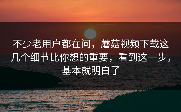 不少老用户都在问，蘑菇视频下载这几个细节比你想的重要，看到这一步，基本就明白了
